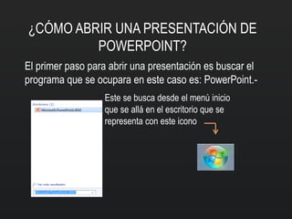 ¿CÓMO ABRIR UNA PRESENTACIÓN DE
POWERPOINT?
El primer paso para abrir una presentación es buscar el
programa que se ocupara en este caso es: PowerPoint.-
Este se busca desde el menú inicio
que se allá en el escritorio que se
representa con este icono
 