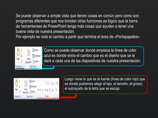 Se puede observar a simple vista que tienen cosas en común pero como son
programas diferentes que nos brindan otras funciones es lógico que la barra
de herramientas de PowerPoint tenga más cosas que ayuden a tener una
buena vista de nuestra presentación.
Por ejemplo se nota el cambio a partir que termina el área de «Portapapeles»
Como se puede observar donde empieza la línea de color
azul es donde entra el cambio que es el diseño que se le
dará a cada una de las diapositivas de nuestra presentación.
Luego viene lo que es la fuente (línea de color rojo) que
es donde podremos elegir el tipo, el tamaño, el grosor,
el subrayado de la letra que se escoja.
 