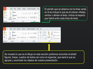 El párrafo que se observa con la línea verde,
en el se incluye lo que es el colocar viñetas,
centrar o alinear el texto, incluso el espacio
que habrá entre cada línea de texto.
Se muestra lo que es el dibujo en esta sección podremos encontrar el añadir
figuras, líneas, cuadros de textos así como el organizar, que seria lo que es
agrupar y acomodar los objetos de nuestra presentación.
 