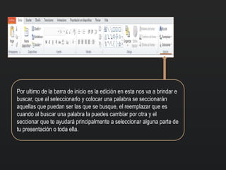 Por ultimo de la barra de inicio es la edición en esta nos va a brindar e
buscar, que al seleccionarlo y colocar una palabra se seccionarán
aquellas que puedan ser las que se busque, el reemplazar que es
cuando al buscar una palabra la puedes cambiar por otra y el
seccionar que te ayudará principalmente a seleccionar alguna parte de
tu presentación o toda ella.
 