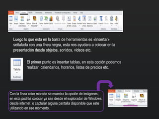 Luego lo que esta en la barra de herramientas es «Insertar»
señalada con una línea negra, esta nos ayudara a colocar en la
presentación desde objetos, sonidos, videos etc.
El primer punto es insertar tablas, en esta opción podemos
realizar calendarios, horarios, listas de precios etc.
Con la línea color morado se muestra la opción de imágenes,
en esta podrás colocar ya sea desde el explorador de Windows,
desde internet o capturar alguna pantalla disponible que este
utilizando en ese momento.
 