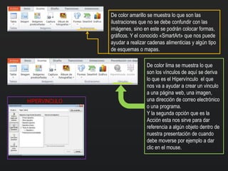 De color amarillo se muestra lo que son las
ilustraciones que no se debe confundir con las
imágenes, sino en este se podrán colocar formas,
gráficos. Y el conocido «SmartArt» que nos puede
ayudar a realizar cadenas alimenticias y algún tipo
de esquemas o mapas.
De color lima se muestra lo que
son los vínculos de aquí se deriva
lo que es el Hipervínculo el que
nos va a ayudar a crear un vinculo
a una página web, una imagen,
una dirección de correo electrónico
o una programa.
Y la segunda opción que es la
Acción esta nos sirve para dar
referencia a algún objeto dentro de
nuestra presentación de cuando
debe moverse por ejemplo a dar
clic en el mouse.
HIPERVINCULO
 