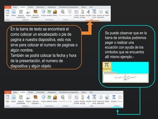 En la barra de texto se encontrará el
como colocar un encabezado o pie de
pagina a nuestra diapositiva, esto nos
sirve para colocar el numero de paginas o
algún nombre.
También se podrá colocar la fecha y hora
de la presentación, el numero de
diapositiva y algún objeto.
Se puede observar que en la
barra de símbolos podremos
pegar o realizar una
ecuación con ayuda de los
símbolos que se encuentra
allí mismo ejemplo.-
 