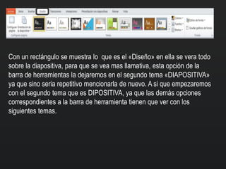 Con un rectángulo se muestra lo que es el «Diseño» en ella se vera todo
sobre la diapositiva, para que se vea mas llamativa, esta opción de la
barra de herramientas la dejaremos en el segundo tema «DIAPOSITIVA»
ya que sino seria repetitivo mencionarla de nuevo. A si que empezaremos
con el segundo tema que es DIPOSITIVA, ya que las demás opciones
correspondientes a la barra de herramienta tienen que ver con los
siguientes temas.
 