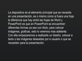 La diapositiva es el elemento principal que se necesita
en una presentación, es o mismo como si fuera una hoja
la diferencia que hay entre las hojas de Word y
PowerPoint es que en PowerPoint se encuentran
diferentes formas ya sea con titulo, para colocar
imágenes, graficas, esto lo veremos mas adelante.
Con ella empezaremos a realizarle un diseño, colocar e
texto o las imágenes deseadas por e usuario o que se
necesiten para la presentación.
 