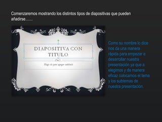 Comenzaremos mostrando los distintos tipos de diapositivas que pueden
añadirse……
Como su nombre lo dice
nos da una manera
rápida para empezar a
desarrollar nuestra
presentación ya que a
elegimos y de manera
eficaz colocamos el tema
y los subtemas de
nuestra presentación.
 