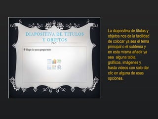 La diapositiva de títulos y
objetos nos da la facilidad
de colocar ya sea el tema
principal o el subtema y
en esta misma añadir ya
sea alguna tabla,
gráficos, imágenes y
hasta videos con solo dar
clic en alguna de esas
opciones.
 