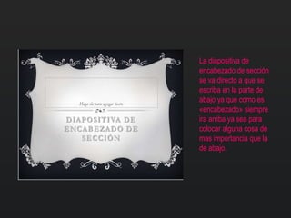 La diapositiva de
encabezado de sección
se va directo a que se
escriba en la parte de
abajo ya que como es
«encabezado» siempre
ira arriba ya sea para
colocar alguna cosa de
mas importancia que la
de abajo.
 