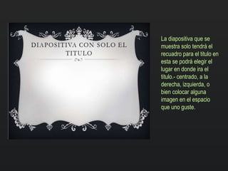 La diapositiva que se
muestra solo tendrá el
recuadro para el titulo en
esta se podrá elegir el
lugar en donde ira el
titulo.- centrado, a la
derecha, izquierda, o
bien colocar alguna
imagen en el espacio
que uno guste.
 