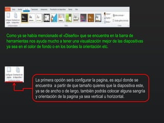Como ya se había mencionado el «Diseño» que se encuentra en la barra de
herramientas nos ayuda mucho a tener una visualización mejor de las diapositivas
ya sea en el color de fondo o en los bordes la orientación etc.
La primera opción será configurar la pagina, es aquí donde se
encuentra a partir de que tamaño quieres que la diapositiva este,
ya se de ancho o de largo, también podrás colocar alguna sangría
y orientación de la pagina ya sea vertical u horizontal.
 