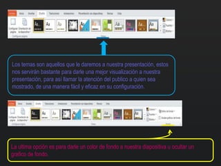 Los temas son aquellos que le daremos a nuestra presentación, estos
nos servirán bastante para darle una mejor visualización a nuestra
presentación, para así llamar la atención del publico a quien sea
mostrado, de una manera fácil y eficaz en su configuración.
La ultima opción es para darle un color de fondo a nuestra diapositiva u ocultar un
grafico de fondo.
 