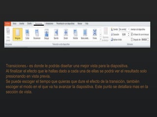 Transiciones.- es donde le podrás diseñar una mejor vista para la diapositiva.
Al finalizar el efecto que le hallas dado a cada una de ellas se podrá ver el resultado solo
presionando en vista previa.
Se puede escoger el tiempo que quieras que dure el efecto de la transición, también
escoger el modo en el que va ha avanzar la diapositiva. Este punto se detallara mas en la
sección de vista.
 