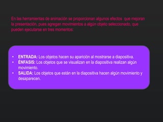 En las herramientas de animación se proporcionan algunos efectos que mejoran
la presentación, pues agregan movimientos a algún objeto seleccionado, que
pueden ejecutarse en tres momentos:
• ENTRADA: Los objetos hacen su aparición al mostrarse a diapositiva.
• ÉNFASIS: Los objetos que se visualizan en la diapositiva realizan algún
movimiento.
• SALIDA: Los objetos que están en la diapositiva hacen algún movimiento y
desaparecen.
 