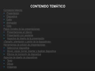 CONTENIDO TEMÁTICO
Conceptos básicos:
• Presentación
• Diapositiva
• Estilo
• Animación
• Vista
Pasos iniciales de las presentaciones:
• Presentaciones en blanco
• Presentación con asistente
• Aspectos de diseño de la presentación
«Tamaño, orientación y patrón de la diapositivas»
Herramientas de edición de presentaciones
• Seleccionar diapositiva
• Mover, copiar, borrar, insertar y duplicar diapositiva
• Efectos de transición de diapositiva
Aspectos de diseño de diapositivas
• Texto
• Dibujo
• Imágenes
 