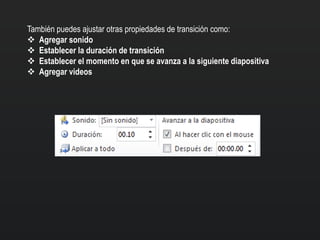 También puedes ajustar otras propiedades de transición como:
 Agregar sonido
 Establecer la duración de transición
 Establecer el momento en que se avanza a la siguiente diapositiva
 Agregar videos
 