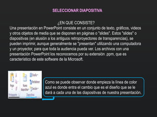 SELECCIONAR DIAPOSITIVA
¿EN QUE CONSISTE?
Una presentación en PowerPoint consiste en un conjunto de texto, gráficos, videos
y otros objetos de media que se disponen en páginas o "slides". Estos "slides" o
diapositivas (en alusión a los antiguos retroproyectores de transparencias), se
pueden imprimir, aunque generalmente se "presentan" utilizando una computadora
y un proyector, para que toda la audiencia pueda ver. Los archivos con una
presentación PowerPoint los reconocemos por su extensión .ppm, que es
característico de este software de la Microsoft.
Como se puede observar donde empieza la línea de color
azul es donde entra el cambio que es el diseño que se le
dará a cada una de las diapositivas de nuestra presentación.
 