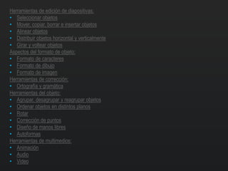 Herramientas de edición de diapositivas:
• Seleccionar objetos
• Mover, copiar, borrar e insertar objetos
• Alinear objetos
• Distribuir objetos horizontal y verticalmente
• Girar y voltear objetos
Aspectos del formato de objeto:
• Formato de caracteres
• Formato de dibujo
• Formato de imagen
Herramientas de corrección:
• Ortografía y gramática
Herramientas del objeto:
• Agrupar, desagrupar y reagrupar objetos
• Ordenar objetos en distintos planos
• Rotar
• Corrección de puntos
• Diseño de manos libres
• Autoformas
Herramientas de multimedios:
• Animación
• Audio
• Video
 