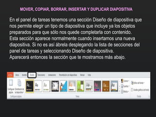 MOVER, COPIAR, BORRAR, INSERTAR Y DUPLICAR DIAPOSITIVA
En el panel de tareas tenemos una sección Diseño de diapositiva que
nos permite elegir un tipo de diapositiva que incluye ya los objetos
preparados para que sólo nos quede completarla con contenido.
Esta sección aparece normalmente cuando insertamos una nueva
diapositiva. Si no es así ábrela desplegando la lista de secciones del
panel de tareas y seleccionando Diseño de diapositiva.
Aparecerá entonces la sección que te mostramos más abajo.
 