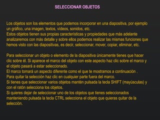 SELECCIONAR OBJETOS
Los objetos son los elementos que podemos incorporar en una diapositiva, por ejemplo
un gráfico, una imagen, textos, vídeos, sonidos, etc.
Estos objetos tienen sus propias características y propiedades que más adelante
analizaremos con más detalle y sobre ellos podemos realizar las mismas funciones que
hemos visto con las diapositivas, es decir, seleccionar, mover, copiar, eliminar, etc.
Para seleccionar un objeto o elemento de la diapositiva únicamente tienes que hacer
clic sobre él. Si aparece el marco del objeto con este aspecto haz clic sobre el marco y
el objeto pasará a estar seleccionado.
El marco tomará un aspecto diferente como el que te mostramos a continuación .
Para quitar la selección haz clic en cualquier parte fuera del marco.
Si tienes que seleccionar varios objetos mantén pulsada la tecla SHIFT (mayúsculas) y
con el ratón selecciona los objetos.
Si quieres dejar de seleccionar uno de los objetos que tienes seleccionados
manteniendo pulsada la tecla CTRL selecciona el objeto que quieras quitar de la
selección.
 