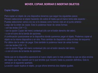 MOVER, COPIAR, BORRAR E INSERTAR OBJETOS
Copiar Objetos
Para copiar un objeto de una diapositiva tenemos que seguir los siguientes pasos:
Primero seleccionar el objeto haciendo clic sobre él hasta que el marco tome este aspecto : .
Puedes seleccionar varios a la vez si lo deseas como hemos visto en el punto anterior.
Luego dar la orden de copiar. Esto lo podemos hacer de varias formas:
- con las teclas (Ctrl + C),
- con la opción Copiar del menú contextual (clic con el botón derecho del ratón),
- o con el icono de la banda de opciones.
A continuación posicionarse en la diapositiva donde queremos pegar el objeto. Podemos copiar el
objeto en la misma diapositiva o en otra. Para cambiar de diapositiva utiliza el área de esquema.
Por último dar la orden de pegar. Esto también lo podemos hacer de varias formas:
- con las teclas (Ctrl + V),
- con la opción Pegar del menú contextual (clic con el botón derecho del ratón),
- o con el icono de la banda de opciones.
Verás que en la diapositiva aparecerá el nuevo objeto pero lo más probable es que se sitúe encima
del objeto que has copiado por lo que tendrás que moverlo hasta su posición definitiva. Esto lo
vemos en el siguiente apartado.
La acción copiar duplica el objeto, ya que ahora tenemos dos objetos iguales.
 