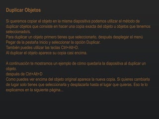 Duplicar Objetos
Si queremos copiar el objeto en la misma diapositiva podemos utilizar el método de
duplicar objetos que consiste en hacer una copia exacta del objeto u objetos que tenemos
seleccionado/s.
Para duplicar un objeto primero tienes que seleccionarlo, después desplegar el menú
Pegar de la pestaña Inicio y seleccionar la opción Duplicar.
También puedes utilizar las teclas Ctrl+Alt+D.
Al duplicar el objeto aparece su copia casi encima.
A continuación te mostramos un ejemplo de cómo quedaría la diapositiva al duplicar un
objeto.
después de Ctrl+Alt+D
Como puedes ver encima del objeto original aparece la nueva copia. Si quieres cambiarla
de lugar solo tienes que seleccionarla y desplazarla hasta el lugar que quieras. Eso te lo
explicamos en la siguiente página...
 