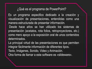 ¿Qué es el programa de PowerPoint?
Es un programa especifico dedicado a la creación y
visualización de presentaciones, entendidas como una
manera estructurada de presentar información.
Desde hace años se han utilizado los sistemas de
presentación (acetatos, rota folios, retroproyectores, etc.)
como mero apoyo a la exposición oral de unos contenidos
determinados.
La principal virtud de las presentaciones es que permiten
integrar fácilmente información de diferentes tipos.
Texto, Imágenes, Sonido, Video y Animación.
Otra forma de llamar a este software es «slideware».
 
