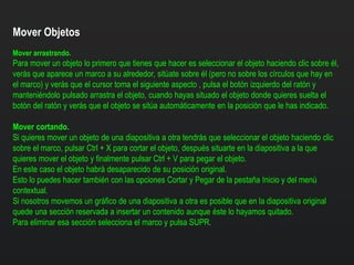 Mover Objetos
Mover arrastrando.
Para mover un objeto lo primero que tienes que hacer es seleccionar el objeto haciendo clic sobre él,
verás que aparece un marco a su alrededor, sitúate sobre él (pero no sobre los círculos que hay en
el marco) y verás que el cursor toma el siguiente aspecto , pulsa el botón izquierdo del ratón y
manteniéndolo pulsado arrastra el objeto, cuando hayas situado el objeto donde quieres suelta el
botón del ratón y verás que el objeto se sitúa automáticamente en la posición que le has indicado.
Mover cortando.
Si quieres mover un objeto de una diapositiva a otra tendrás que seleccionar el objeto haciendo clic
sobre el marco, pulsar Ctrl + X para cortar el objeto, después situarte en la diapositiva a la que
quieres mover el objeto y finalmente pulsar Ctrl + V para pegar el objeto.
En este caso el objeto habrá desaparecido de su posición original.
Esto lo puedes hacer también con las opciones Cortar y Pegar de la pestaña Inicio y del menú
contextual.
Si nosotros movemos un gráfico de una diapositiva a otra es posible que en la diapositiva original
quede una sección reservada a insertar un contenido aunque éste lo hayamos quitado.
Para eliminar esa sección selecciona el marco y pulsa SUPR.
 
