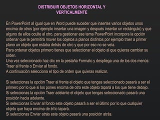 DISTRIBUIR OBJETOS HORIZONTAL Y
VERTICALMENTE
En PowerPoint al igual que en Word puede suceder que insertes varios objetos unos
encima de otros (por ejemplo insertar una imagen y después insertar un rectángulo) y que
alguno de ellos oculte al otro, para gestionar ese tema PowerPoint incorpora la opción
ordenar que te permitirá mover los objetos a planos distintos por ejemplo traer a primer
plano un objeto que estaba detrás de otro y que por eso no se veía.
Para ordenar objetos primero tienes que seleccionar el objeto al que quieras cambiar su
orden.
Una vez seleccionado haz clic en la pestaña Formato y despliega una de los dos menús:
Traer al frente o Enviar al fondo.
A continuación selecciona el tipo de orden que quieras realizar.
Si seleccionas la opción Traer al frente el objeto que tengas seleccionado pasará a ser el
primero por lo que si los pones encima de otro este objeto tapará a los que tiene debajo.
Si seleccionas la opción Traer adelante el objeto que tengas seleccionado pasará una
posición hacia adelante.
Si seleccionas Enviar al fondo este objeto pasará a ser el último por lo que cualquier
objeto que haya encima de él lo tapará.
Si seleccionas Enviar atrás este objeto pasará una posición atrás.
 