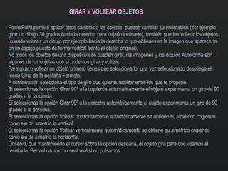 GIRAR Y VOLTEAR OBJETOS
PowerPoint permite aplicar otros cambios a los objetos, puedes cambiar su orientación (por ejemplo
girar un dibujo 30 grados hacia la derecha para dejarlo inclinado), también puedes voltear los objetos
(cuando volteas un dibujo por ejemplo hacia la derecha lo que obtienes es la imagen que aparecería
en un espejo puesto de forma vertical frente al objeto original).
No todos los objetos de una diapositiva se pueden girar, las imágenes y los dibujos Autoforma son
algunos de los objetos que sí podemos girar y voltear.
Para girar o voltear un objeto primero tienes que seleccionarlo, una vez seleccionado despliega el
menú Girar de la pestaña Formato.
A continuación selecciona el tipo de giro que quieras realizar entre los que te propone.
Si seleccionas la opción Girar 90º a la izquierda automáticamente el objeto experimenta un giro de 90
grados a la izquierda.
Si seleccionas la opción Girar 90º a la derecha automáticamente el objeto experimenta un giro de 90
grados a la derecha.
Si seleccionas la opción Voltear horizontalmente automáticamente se obtiene su simétrico cogiendo
como eje de simetría la vertical.
Si seleccionas la opción Voltear verticalmente automáticamente se obtiene su simétrico cogiendo
como eje de simetría la horizontal.
Observa, que manteniendo el cursor sobre la opción deseada, el objeto gira para que veamos el
resultado. Pero el cambio no será real si no pulsamos.
 