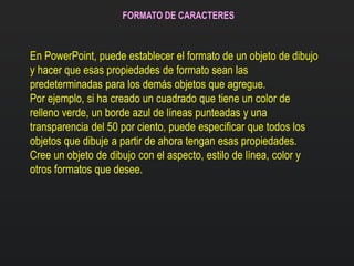 FORMATO DE CARACTERES
En PowerPoint, puede establecer el formato de un objeto de dibujo
y hacer que esas propiedades de formato sean las
predeterminadas para los demás objetos que agregue.
Por ejemplo, si ha creado un cuadrado que tiene un color de
relleno verde, un borde azul de líneas punteadas y una
transparencia del 50 por ciento, puede especificar que todos los
objetos que dibuje a partir de ahora tengan esas propiedades.
Cree un objeto de dibujo con el aspecto, estilo de línea, color y
otros formatos que desee.
 