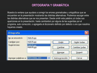 ORTOGRAFIA Y GRAMÁTICA
Muestra la ventana que ayudara a corregir los errores gramaticales y ortográficos que se
encuentren en la presentación mostrando las distintas alternativas. Podremos escoger entre
las distintas alternativas que se nos presentan: Desde omitir esta palabra y/o todas sus
apariciones en la presentación, hasta cambiarla/s por alguna de las sugeridas por el
programa, auto corrección, o agregarla al diccionario definido por defecto o uno que nosotros
hayamos creado.
 
