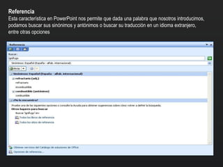 Referencia
Esta característica en PowerPoint nos permite que dada una palabra que nosotros introducimos,
podamos buscar sus sinónimos y antónimos o buscar su traducción en un idioma extranjero,
entre otras opciones
 