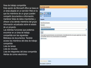 Área de trabajo compartida
Esta opción de Microsoft office se basa en
un área alojada en un servidor Web en la
que los miembros de un grupo pueden
compartir documentos e información,
mantener listas de datos importantes y
ofrecer a los demás miembros del grupo
información actualizada sobre el estado
de un proyecto.
Las distintas funciones que podemos
encontrar en un área de trabajo
compartida son las siguientes:
Biblioteca de documentos: Tendrán
acceso los miembros del área de trabajo
compartida
Lista de tareas
Lista de vínculos
Lista de integrantes del área compartida
Alertas de correo electrónico
 
