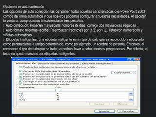 Opciones de auto corrección
Las opciones de auto corrección las componen todas aquellas características que PowerPoint 2003
corrige de forma automática y que nosotros podemos configurar a nuestras necesidades. Al ejecutar
la ventana, comprobamos la existencia de tres pestañas:
Auto corrección: Poner en mayúsculas nombres de días, corregir dos mayúsculas seguidas…
Auto formato mientras escribe: Reemplazar fracciones por (1/2) por (½), listas con numeración y
viñetas automáticas…
Etiquetas inteligentes: Una etiqueta inteligente es un tipo de dato que es reconocido y etiquetado
como perteneciente a un tipo determinado, como por ejemplo, un nombre de persona. Entonces, al
reconocer el tipo de dato que se trata, se podrán llevar a cabo acciones programadas. Por defecto, el
texto no queda marcado por etiquetas inteligentes.
 