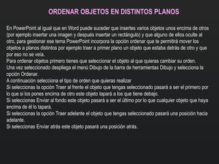 ORDENAR OBJETOS EN DISTINTOS PLANOS
En PowerPoint al igual que en Word puede suceder que insertes varios objetos unos encima de otros
(por ejemplo insertar una imagen y después insertar un rectángulo) y que alguno de ellos oculte al
otro, para gestionar ese tema PowerPoint incorpora la opción ordenar que te permitirá mover los
objetos a planos distintos por ejemplo traer a primer plano un objeto que estaba detrás de otro y que
por eso no se veía.
Para ordenar objetos primero tienes que seleccionar el objeto al que quieras cambiar su orden.
Una vez seleccionado despliega el menú Dibujo de la barra de herramientas Dibujo y selecciona la
opción Ordenar.
A continuación selecciona el tipo de orden que quieras realizar
Si seleccionas la opción Traer al frente el objeto que tengas seleccionado pasará a ser el primero por
lo que si los pones encima de otro este objeto tapará a los que tiene debajo.
Si seleccionas Enviar al fondo este objeto pasará a ser el último por lo que cualquier objeto que haya
encima de él lo tapará.
Si seleccionas la opción Traer adelante el objeto que tengas seleccionado pasará una posición hacia
adelante.
Si seleccionas Enviar atrás este objeto pasará una posición atrás.
 