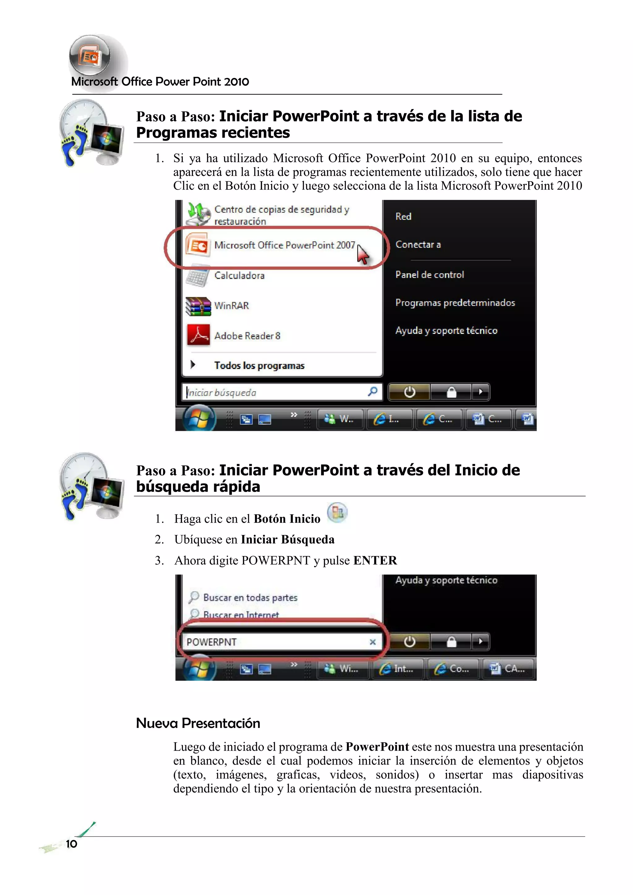 Microsoft Office Power Point 2010 
Paso a Paso: Iniciar PowerPoint a través de la lista de Programas recientes 
1. Si ya ha utilizado Microsoft Office PowerPoint 2010 en su equipo, entonces aparecerá en la lista de programas recientemente utilizados, solo tiene que hacer Clic en el Botón Inicio y luego selecciona de la lista Microsoft PowerPoint 2010 
Paso a Paso: Iniciar PowerPoint a través del Inicio de búsqueda rápida 
1. Haga clic en el Botón Inicio 
2. Ubíquese en Iniciar Búsqueda 
3. Ahora digite POWERPNT y pulse ENTER 
Nueva Presentación 
Luego de iniciado el programa de PowerPoint este nos muestra una presentación en blanco, desde el cual podemos iniciar la inserción de elementos y objetos (texto, imágenes, graficas, videos, sonidos) o insertar mas diapositivas dependiendo el tipo y la orientación de nuestra presentación. 
10 
 