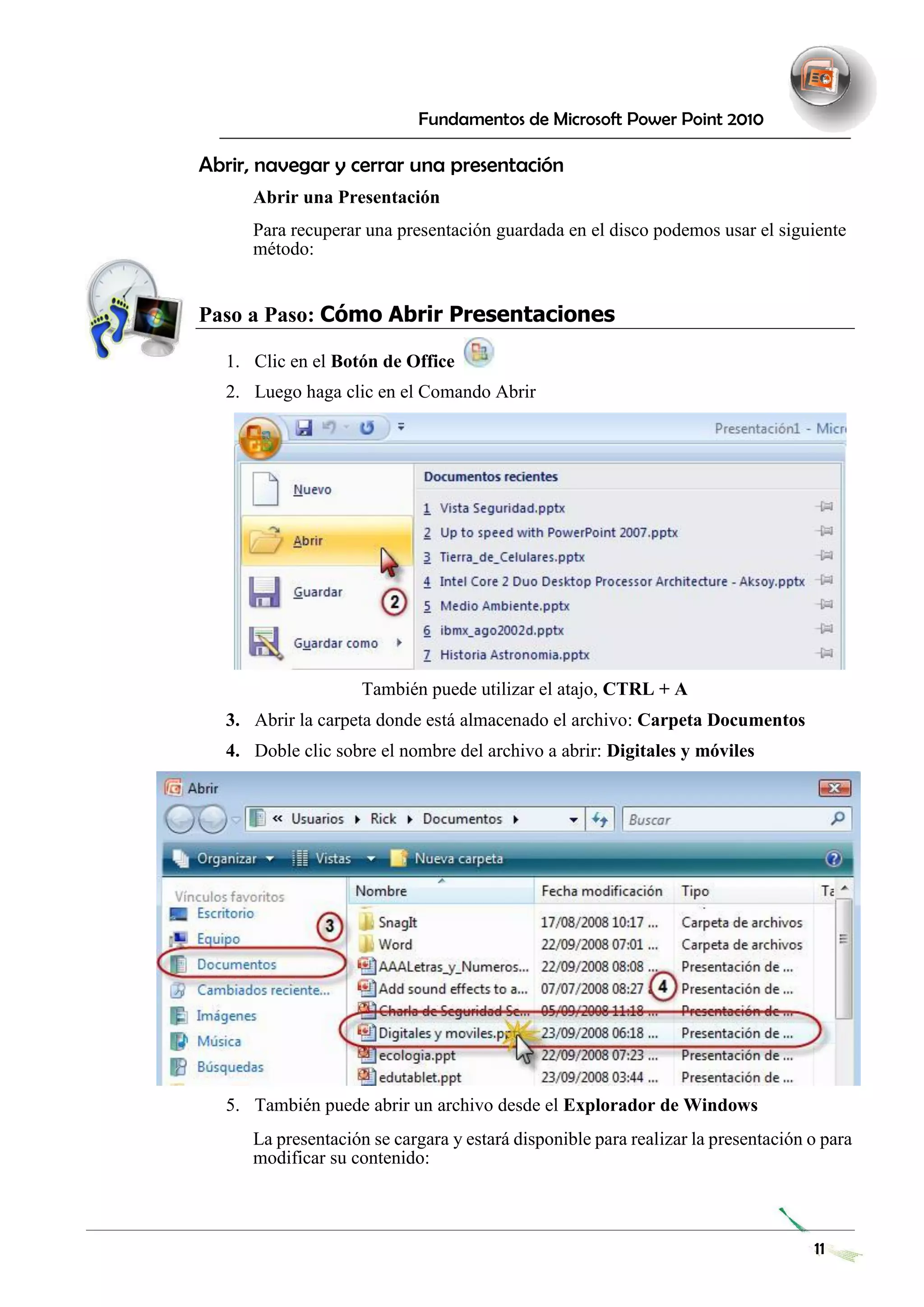 Fundamentos de Microsoft Power Point 2010 
Abrir, navegar y cerrar una presentación 
Abrir una Presentación 
Para recuperar una presentación guardada en el disco podemos usar el siguiente método: 
Paso a Paso: Cómo Abrir Presentaciones 
1. Clic en el Botón de Office 
2. Luego haga clic en el Comando Abrir 
También puede utilizar el atajo, CTRL + A 
3. Abrir la carpeta donde está almacenado el archivo: Carpeta Documentos 
4. Doble clic sobre el nombre del archivo a abrir: Digitales y móviles 
5. También puede abrir un archivo desde el Explorador de Windows 
La presentación se cargara y estará disponible para realizar la presentación o para modificar su contenido: 
11 
 
