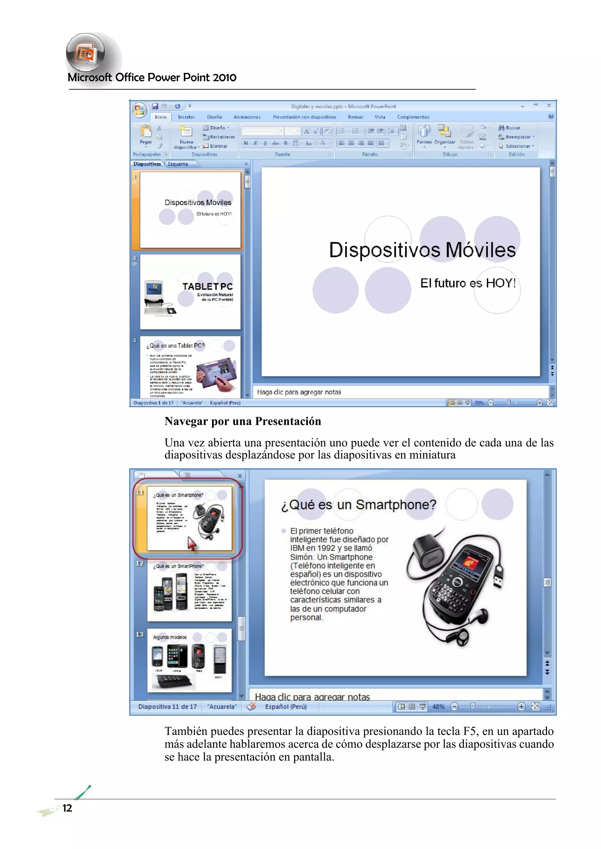 Microsoft Office Power Point 2010 
Navegar por una Presentación 
Una vez abierta una presentación uno puede ver el contenido de cada una de las diapositivas desplazándose por las diapositivas en miniatura 
También puedes presentar la diapositiva presionando la tecla F5, en un apartado más adelante hablaremos acerca de cómo desplazarse por las diapositivas cuando se hace la presentación en pantalla. 
12 
 