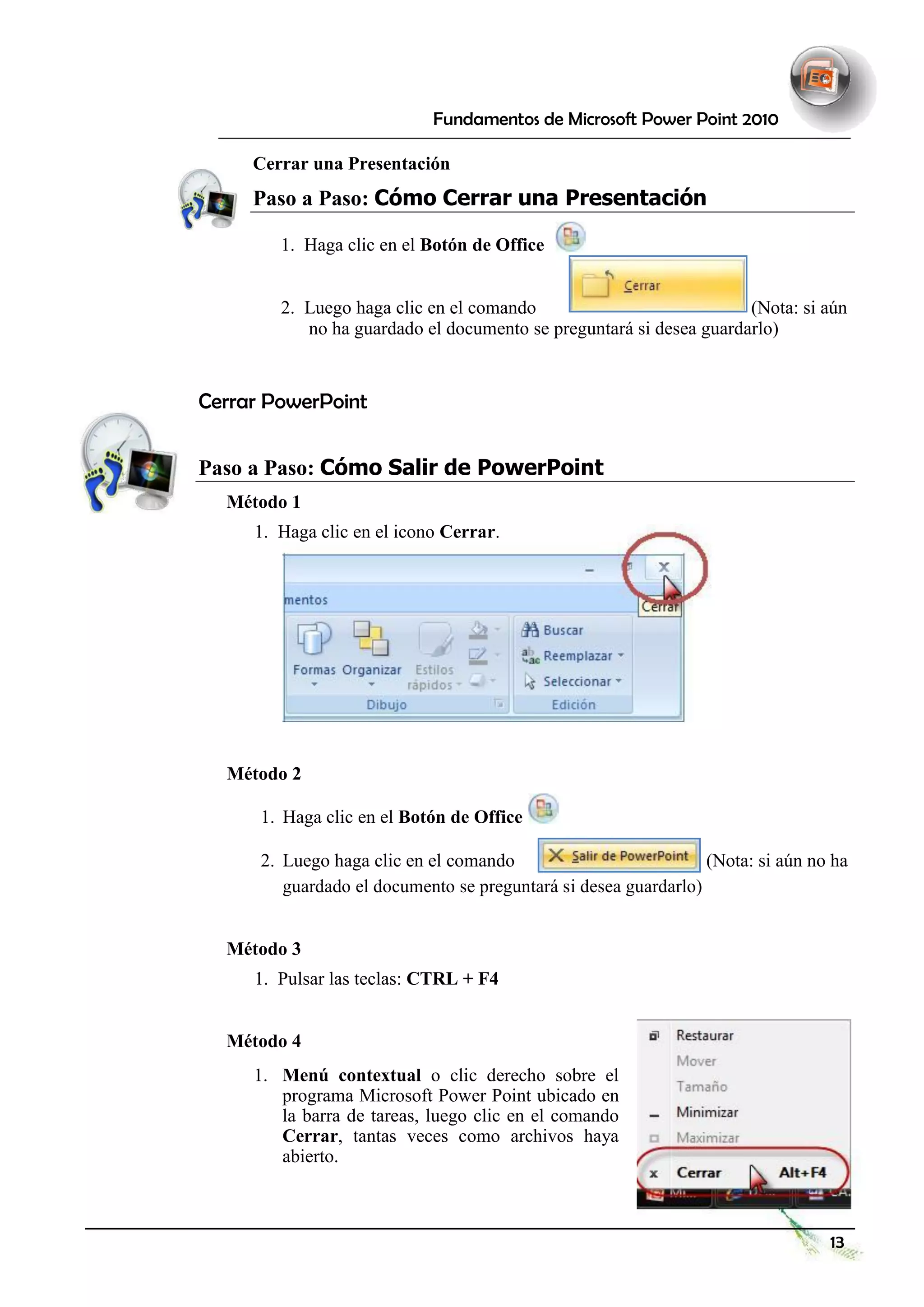 Fundamentos de Microsoft Power Point 2010 
Cerrar una Presentación 
Paso a Paso: Cómo Cerrar una Presentación 
1. Haga clic en el Botón de Office 
2. Luego haga clic en el comando 
(Nota: si aún 
no ha guardado el documento se preguntará si desea guardarlo) 
Cerrar PowerPoint 
Paso a Paso: Cómo Salir de PowerPoint 
Método 1 
1. Haga clic en el icono Cerrar. 
Método 2 
1. 
Haga clic en el Botón de Office 
2. 
Luego haga clic en el comando 
(Nota: si aún no ha 
guardado el documento se preguntará si desea guardarlo) 
Método 3 
1. Pulsar las teclas: CTRL + F4 
Método 4 
1. Menú contextual o clic derecho sobre el programa Microsoft Power Point ubicado en la barra de tareas, luego clic en el comando Cerrar, tantas veces como archivos haya abierto. 
13  