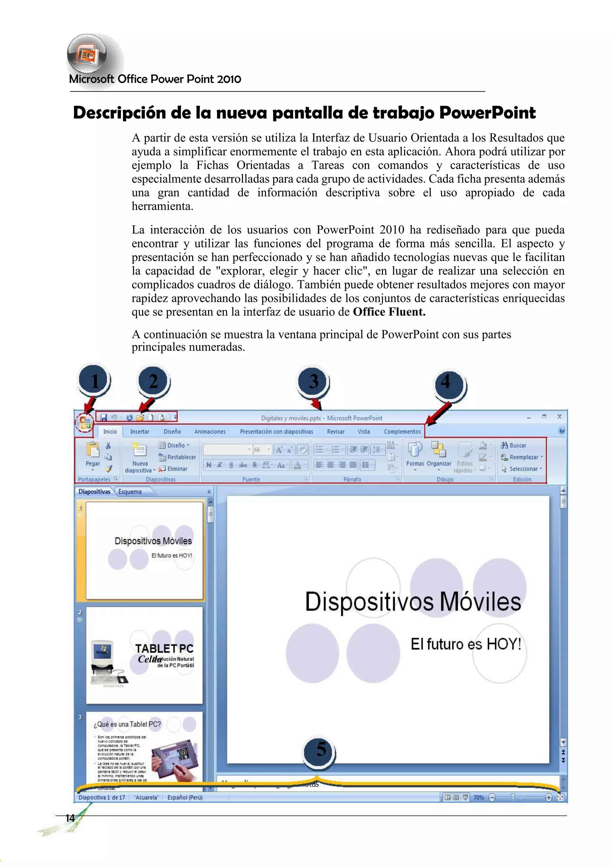 Microsoft Office Power Point 2010 
Descripción de la nueva pantalla de trabajo PowerPoint 
A partir de esta versión se utiliza la Interfaz de Usuario Orientada a los Resultados que ayuda a simplificar enormemente el trabajo en esta aplicación. Ahora podrá utilizar por ejemplo la Fichas Orientadas a Tareas con comandos y características de uso especialmente desarrolladas para cada grupo de actividades. Cada ficha presenta además una gran cantidad de información descriptiva sobre el uso apropiado de cada herramienta. 
La interacción de los usuarios con PowerPoint 2010 ha rediseñado para que pueda encontrar y utilizar las funciones del programa de forma más sencilla. El aspecto y presentación se han perfeccionado y se han añadido tecnologías nuevas que le facilitan la capacidad de "explorar, elegir y hacer clic", en lugar de realizar una selección en complicados cuadros de diálogo. También puede obtener resultados mejores con mayor rapidez aprovechando las posibilidades de los conjuntos de características enriquecidas que se presentan en la interfaz de usuario de Office Fluent. 
A continuación se muestra la ventana principal de PowerPoint con sus partes principales numeradas. 
1 
2 
3 
4 
Celda 
5 
14 
 