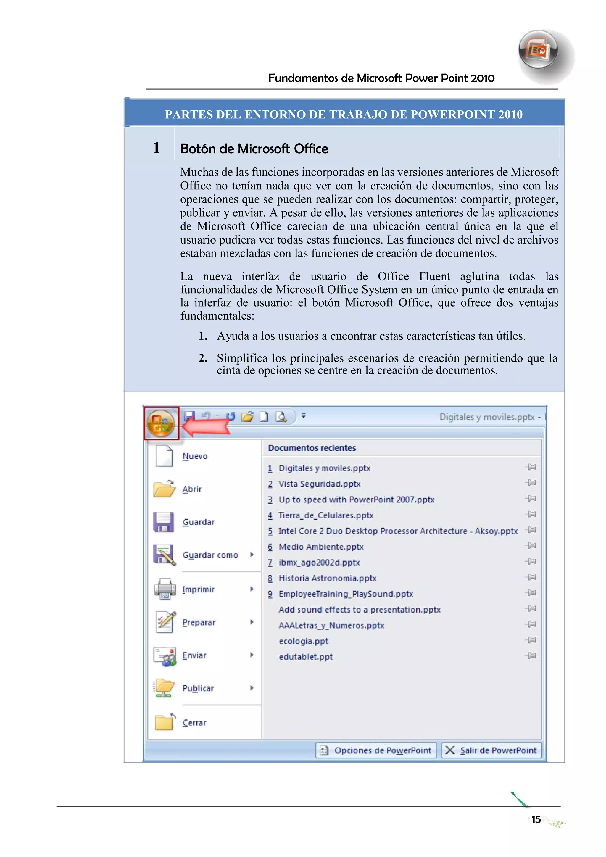 Fundamentos de Microsoft Power Point 2010 
PARTES DEL ENTORNO DE TRABAJO DE POWERPOINT 2010 
1 
Botón de Microsoft Office 
Muchas de las funciones incorporadas en las versiones anteriores de Microsoft Office no tenían nada que ver con la creación de documentos, sino con las operaciones que se pueden realizar con los documentos: compartir, proteger, publicar y enviar. A pesar de ello, las versiones anteriores de las aplicaciones de Microsoft Office carecían de una ubicación central única en la que el usuario pudiera ver todas estas funciones. Las funciones del nivel de archivos estaban mezcladas con las funciones de creación de documentos. 
La nueva interfaz de usuario de Office Fluent aglutina todas las funcionalidades de Microsoft Office System en un único punto de entrada en la interfaz de usuario: el botón Microsoft Office, que ofrece dos ventajas fundamentales: 
1. Ayuda a los usuarios a encontrar estas características tan útiles. 
2. Simplifica los principales escenarios de creación permitiendo que la cinta de opciones se centre en la creación de documentos. 
15 
 