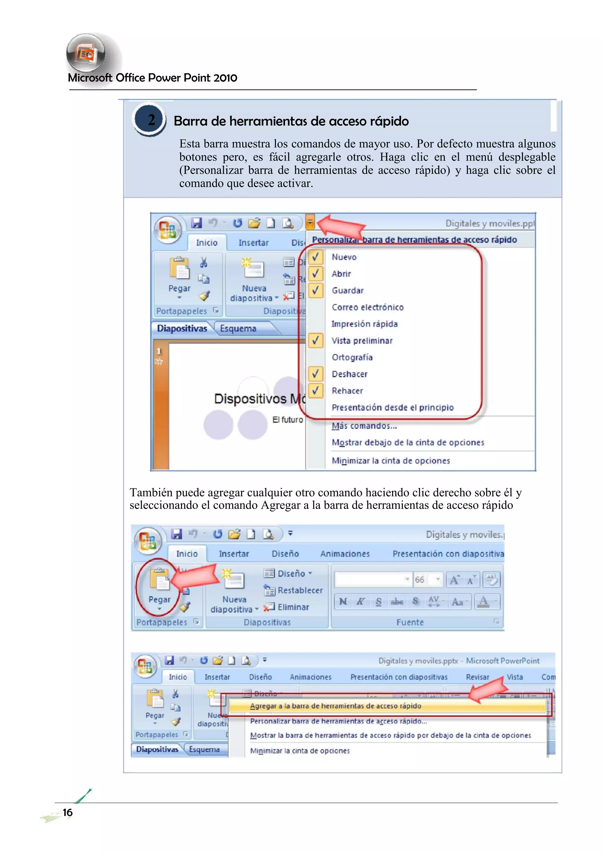 Microsoft Office Power Point 2010 
2 Barra de herramientas de acceso rápido 
Esta barra muestra los comandos de mayor uso. Por defecto muestra algunos botones pero, es fácil agregarle otros. Haga clic en el menú desplegable (Personalizar barra de herramientas de acceso rápido) y haga clic sobre el comando que desee activar. 
También puede agregar cualquier otro comando haciendo clic derecho sobre él y seleccionando el comando Agregar a la barra de herramientas de acceso rápido 
16 
 
