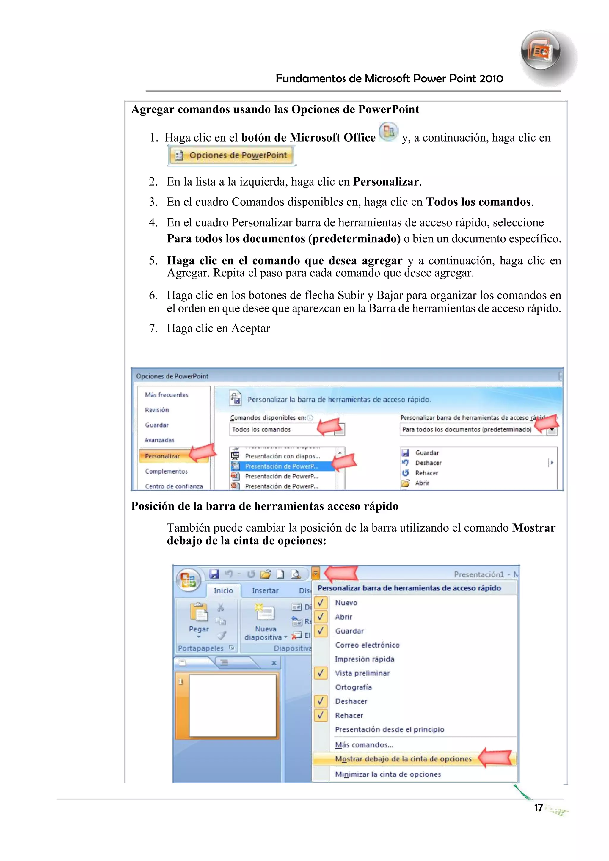 Fundamentos de Microsoft Power Point 2010 
Agregar comandos usando las Opciones de PowerPoint 
1. Haga clic en el botón de Microsoft Office y, a continuación, haga clic en 
. 
2. En la lista a la izquierda, haga clic en Personalizar. 
3. En el cuadro Comandos disponibles en, haga clic en Todos los comandos. 
4. En el cuadro Personalizar barra de herramientas de acceso rápido, seleccione 
Para todos los documentos (predeterminado) o bien un documento específico. 
5. Haga clic en el comando que desea agregar y a continuación, haga clic en Agregar. Repita el paso para cada comando que desee agregar. 
6. Haga clic en los botones de flecha Subir y Bajar para organizar los comandos en el orden en que desee que aparezcan en la Barra de herramientas de acceso rápido. 
7. Haga clic en Aceptar 
Posición de la barra de herramientas acceso rápido 
También puede cambiar la posición de la barra utilizando el comando Mostrar debajo de la cinta de opciones: 
17 
 