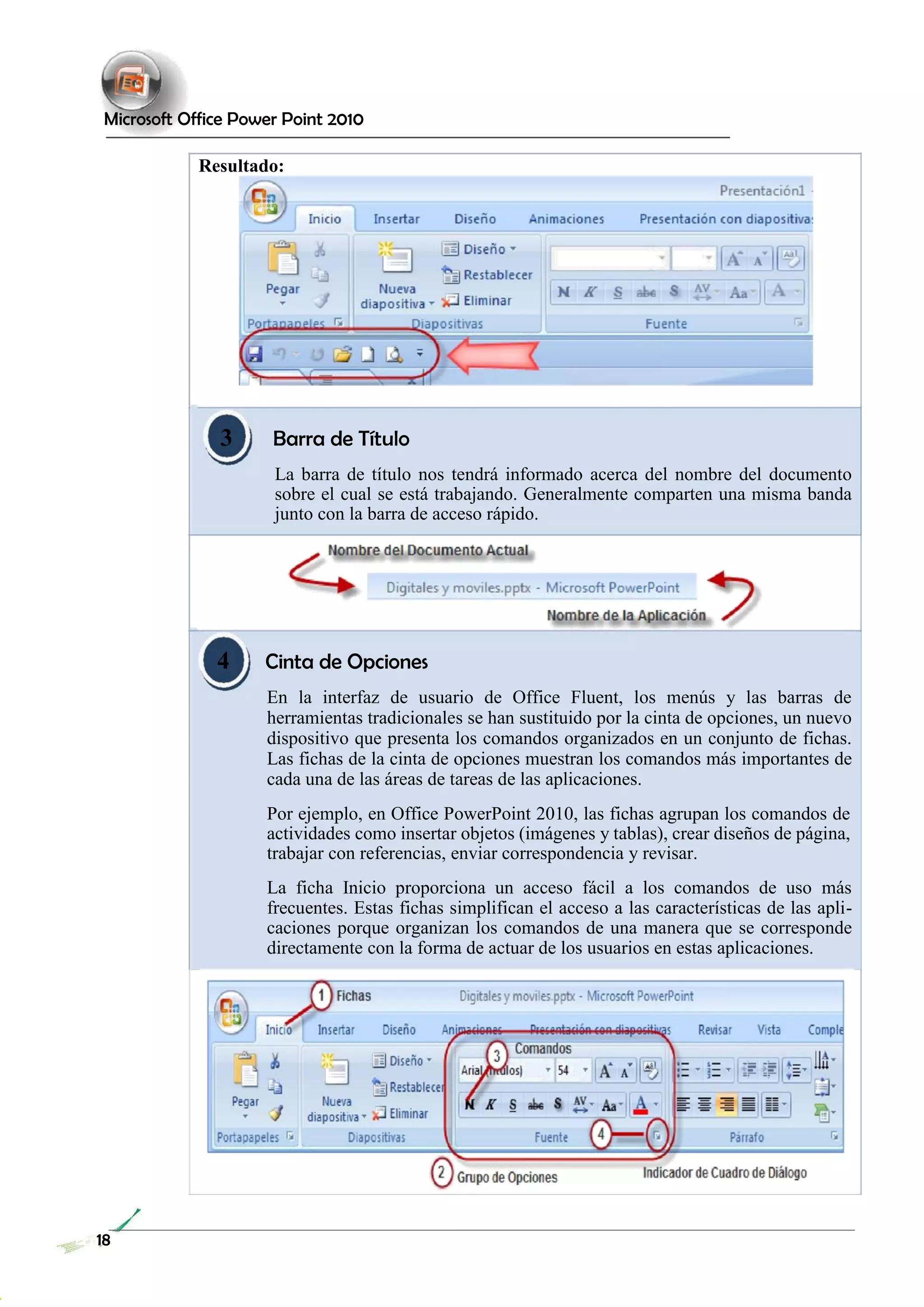 Microsoft Office Power Point 2010 
Resultado: 
3 Barra de Título 
La barra de título nos tendrá informado acerca del nombre del documento sobre el cual se está trabajando. Generalmente comparten una misma banda junto con la barra de acceso rápido. 
4 Cinta de Opciones 
En la interfaz de usuario de Office Fluent, los menús y las barras de herramientas tradicionales se han sustituido por la cinta de opciones, un nuevo dispositivo que presenta los comandos organizados en un conjunto de fichas. Las fichas de la cinta de opciones muestran los comandos más importantes de cada una de las áreas de tareas de las aplicaciones. 
Por ejemplo, en Office PowerPoint 2010, las fichas agrupan los comandos de actividades como insertar objetos (imágenes y tablas), crear diseños de página, trabajar con referencias, enviar correspondencia y revisar. 
La ficha Inicio proporciona un acceso fácil a los comandos de uso más frecuentes. Estas fichas simplifican el acceso a las características de las apli- caciones porque organizan los comandos de una manera que se corresponde directamente con la forma de actuar de los usuarios en estas aplicaciones. 
18 
 