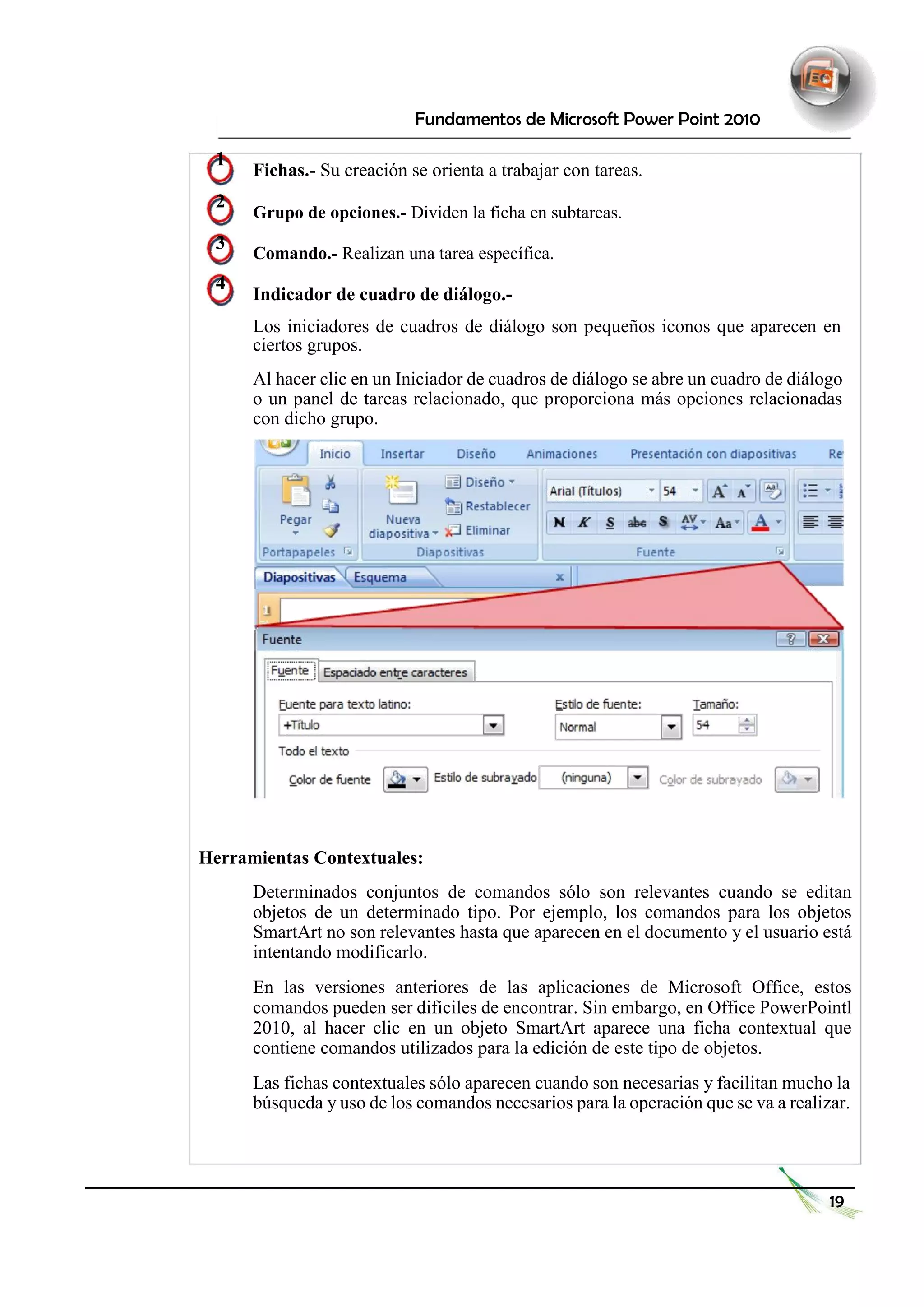 Fundamentos de Microsoft Power Point 2010 
1 Fichas.- Su creación se orienta a trabajar con tareas. 
2 Grupo de opciones.- Dividen la ficha en subtareas. 
3 Comando.- Realizan una tarea específica. 
4 Indicador de cuadro de diálogo.- 
Los iniciadores de cuadros de diálogo son pequeños iconos que aparecen en ciertos grupos. 
Al hacer clic en un Iniciador de cuadros de diálogo se abre un cuadro de diálogo o un panel de tareas relacionado, que proporciona más opciones relacionadas con dicho grupo. 
Herramientas Contextuales: 
Determinados conjuntos de comandos sólo son relevantes cuando se editan objetos de un determinado tipo. Por ejemplo, los comandos para los objetos SmartArt no son relevantes hasta que aparecen en el documento y el usuario está intentando modificarlo. 
En las versiones anteriores de las aplicaciones de Microsoft Office, estos comandos pueden ser difíciles de encontrar. Sin embargo, en Office PowerPointl 2010, al hacer clic en un objeto SmartArt aparece una ficha contextual que contiene comandos utilizados para la edición de este tipo de objetos. 
Las fichas contextuales sólo aparecen cuando son necesarias y facilitan mucho la búsqueda y uso de los comandos necesarios para la operación que se va a realizar. 
19  