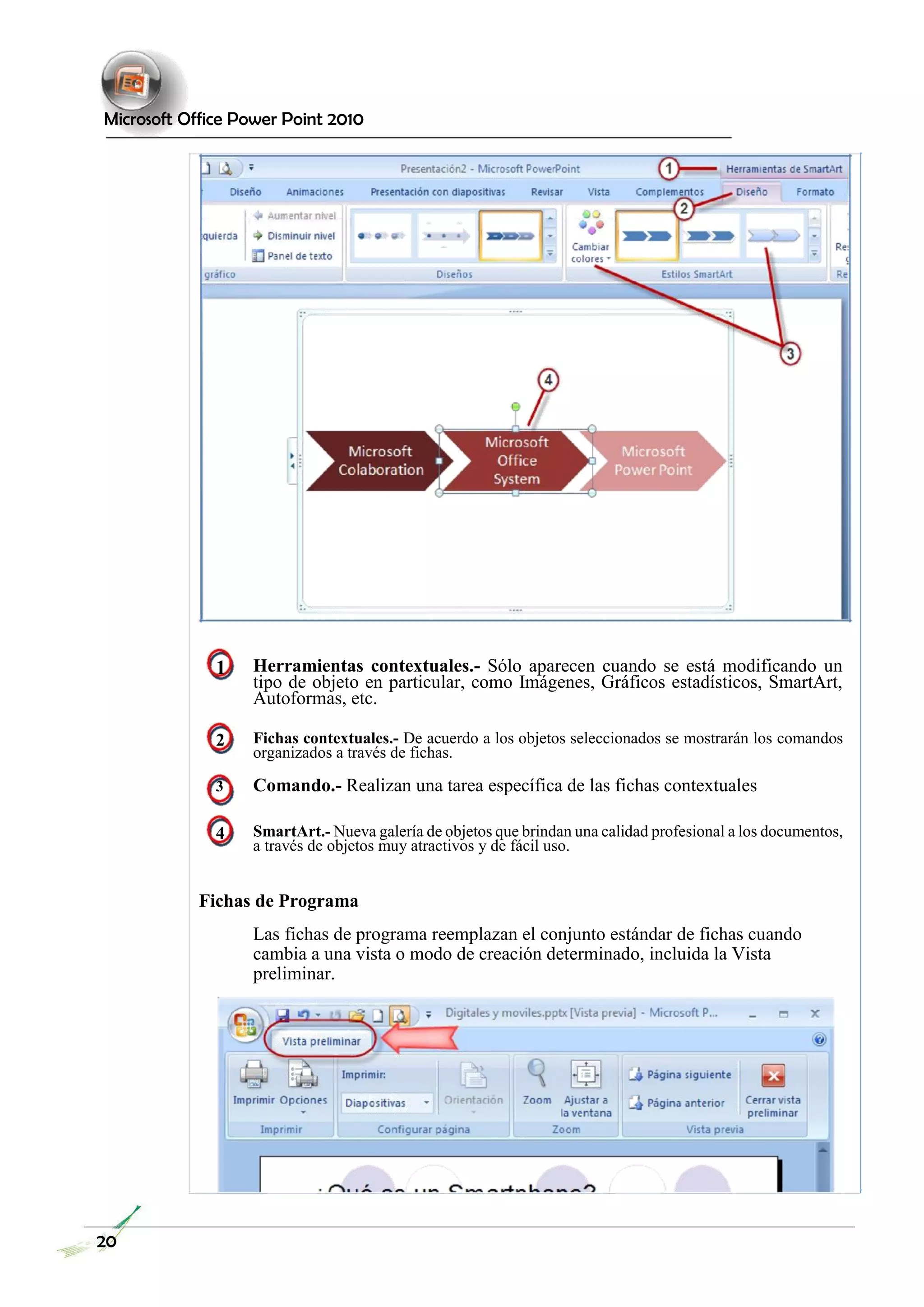Microsoft Office Power Point 2010 
1 Herramientas contextuales.- Sólo aparecen cuando se está modificando un tipo de objeto en particular, como Imágenes, Gráficos estadísticos, SmartArt, Autoformas, etc. 
2 Fichas contextuales.- De acuerdo a los objetos seleccionados se mostrarán los comandos organizados a través de fichas. 
3 Comando.- Realizan una tarea específica de las fichas contextuales 
4 SmartArt.- Nueva galería de objetos que brindan una calidad profesional a los documentos, a través de objetos muy atractivos y de fácil uso. 
Fichas de Programa 
Las fichas de programa reemplazan el conjunto estándar de fichas cuando cambia a una vista o modo de creación determinado, incluida la Vista preliminar. 
20  