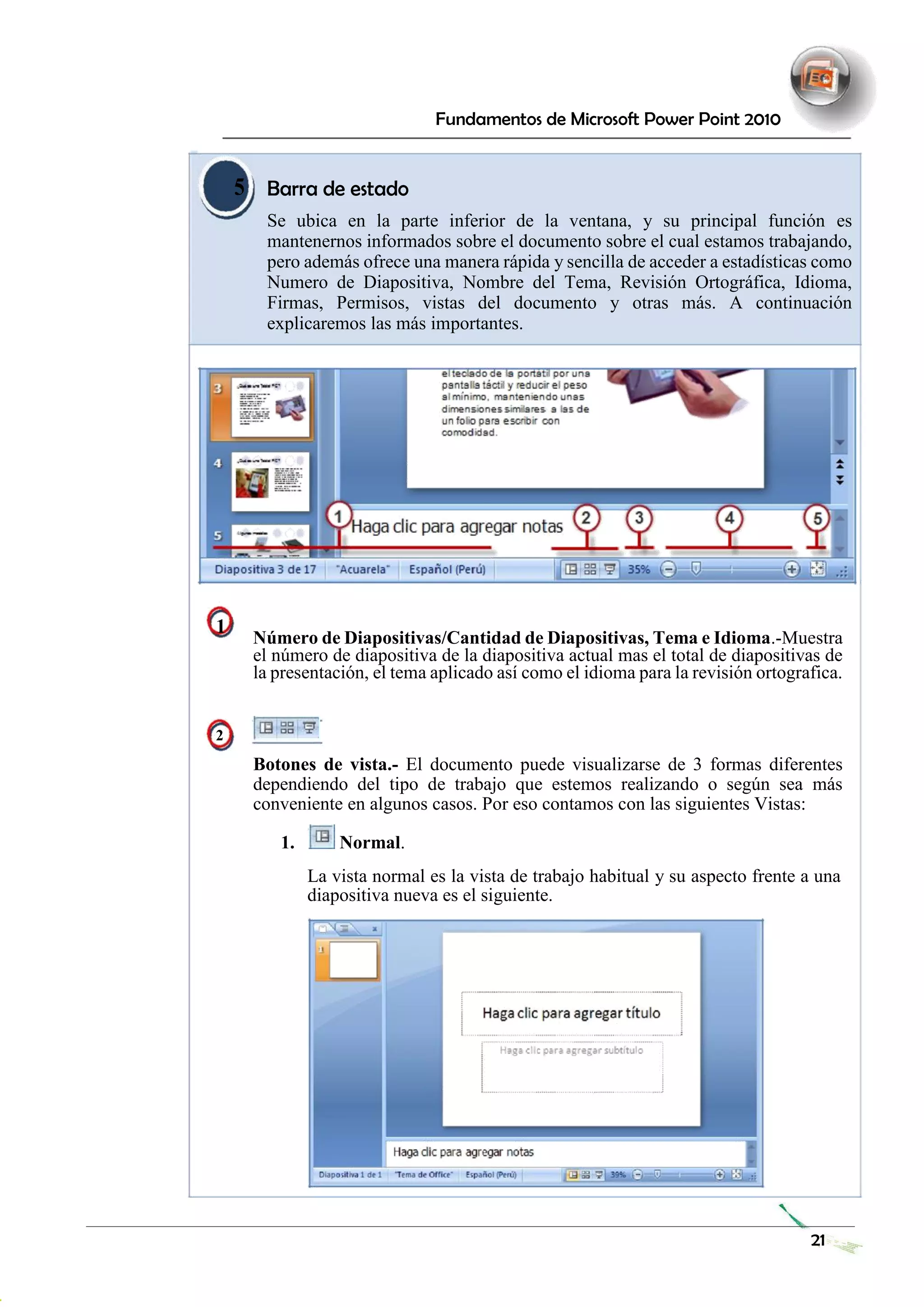 Fundamentos de Microsoft Power Point 2010 
5 
Barra de estado 
Se ubica en la parte inferior de la ventana, y su principal función es mantenernos informados sobre el documento sobre el cual estamos trabajando, pero además ofrece una manera rápida y sencilla de acceder a estadísticas como Numero de Diapositiva, Nombre del Tema, Revisión Ortográfica, Idioma, Firmas, Permisos, vistas del documento y otras más. A continuación explicaremos las más importantes. 
1 Número de Diapositivas/Cantidad de Diapositivas, Tema e Idioma.-Muestra el número de diapositiva de la diapositiva actual mas el total de diapositivas de la presentación, el tema aplicado así como el idioma para la revisión ortografica. 
2 
Botones de vista.- El documento puede visualizarse de 3 formas diferentes dependiendo del tipo de trabajo que estemos realizando o según sea más conveniente en algunos casos. Por eso contamos con las siguientes Vistas: 
1. Normal. 
La vista normal es la vista de trabajo habitual y su aspecto frente a una diapositiva nueva es el siguiente. 
21 
 