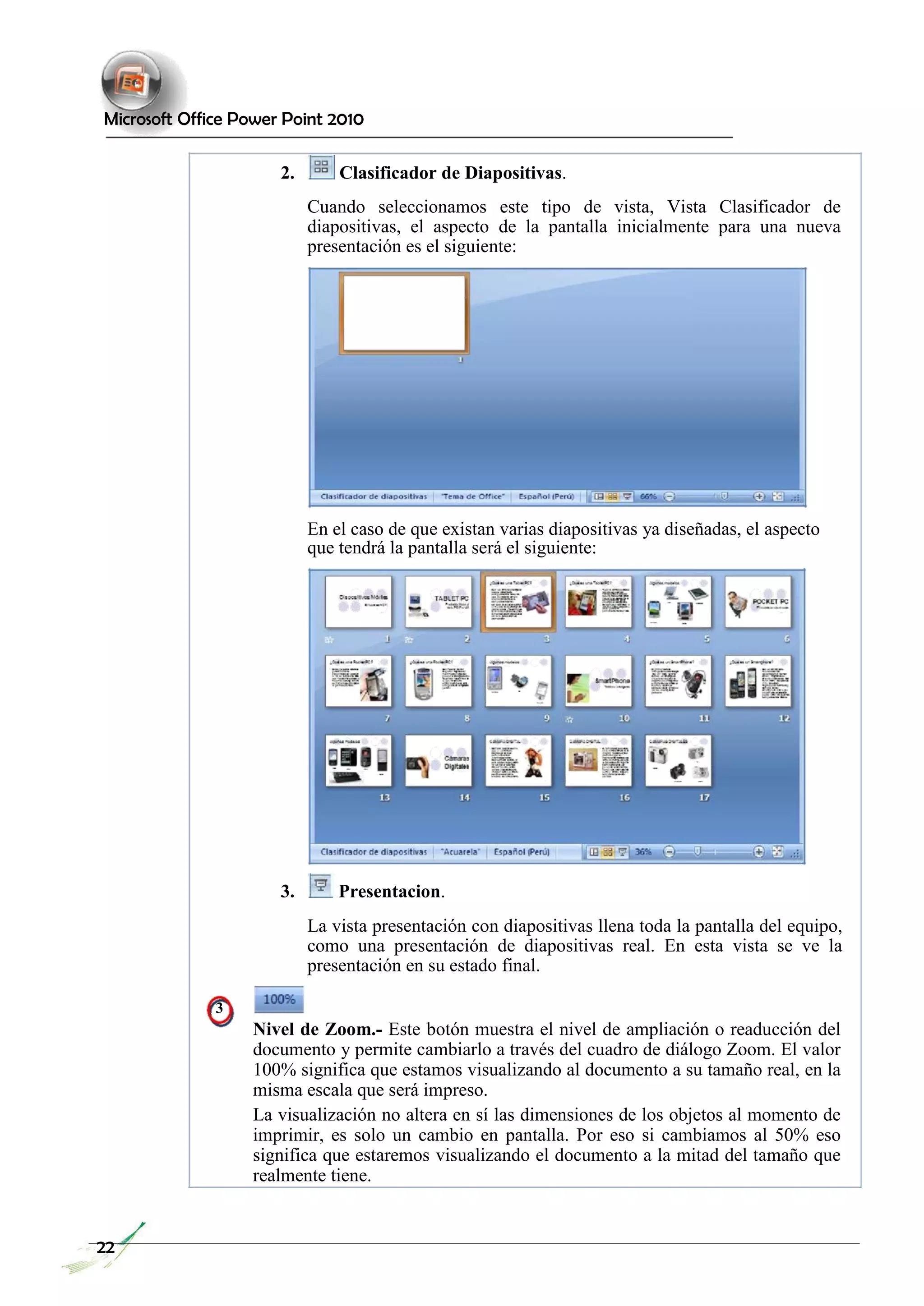 Microsoft Office Power Point 2010 
2. Clasificador de Diapositivas. 
Cuando seleccionamos este tipo de vista, Vista Clasificador de diapositivas, el aspecto de la pantalla inicialmente para una nueva presentación es el siguiente: 
En el caso de que existan varias diapositivas ya diseñadas, el aspecto que tendrá la pantalla será el siguiente: 
3. Presentacion. 
La vista presentación con diapositivas llena toda la pantalla del equipo, como una presentación de diapositivas real. En esta vista se ve la presentación en su estado final. 
3 
Nivel de Zoom.- Este botón muestra el nivel de ampliación o readucción del documento y permite cambiarlo a través del cuadro de diálogo Zoom. El valor 100% significa que estamos visualizando al documento a su tamaño real, en la misma escala que será impreso. 
La visualización no altera en sí las dimensiones de los objetos al momento de imprimir, es solo un cambio en pantalla. Por eso si cambiamos al 50% eso significa que estaremos visualizando el documento a la mitad del tamaño que realmente tiene. 
22  