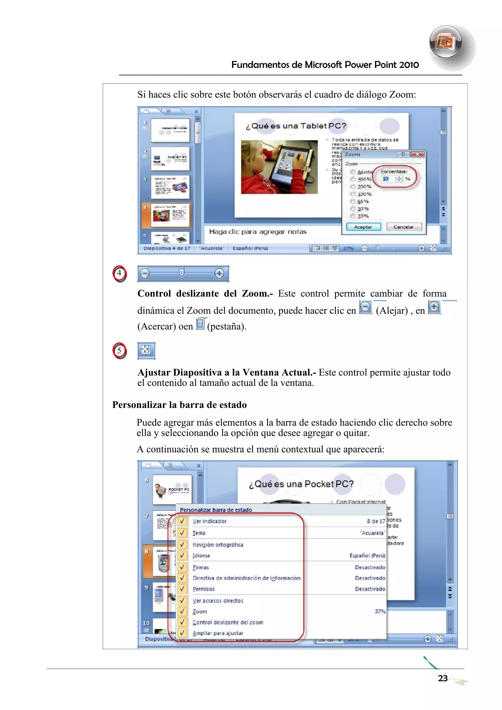 Fundamentos de Microsoft Power Point 2010 
Si haces clic sobre este botón observarás el cuadro de diálogo Zoom: 
4 
Control deslizante del Zoom.- Este control permite cambiar de forma 
dinámica el Zoom del documento, puede hacer clic en (Alejar) , en (Acercar) oen (pestaña). 
5 
Ajustar Diapositiva a la Ventana Actual.- Este control permite ajustar todo el contenido al tamaño actual de la ventana. 
Personalizar la barra de estado 
Puede agregar más elementos a la barra de estado haciendo clic derecho sobre ella y seleccionando la opción que desee agregar o quitar. 
A continuación se muestra el menú contextual que aparecerá: 
23 
 