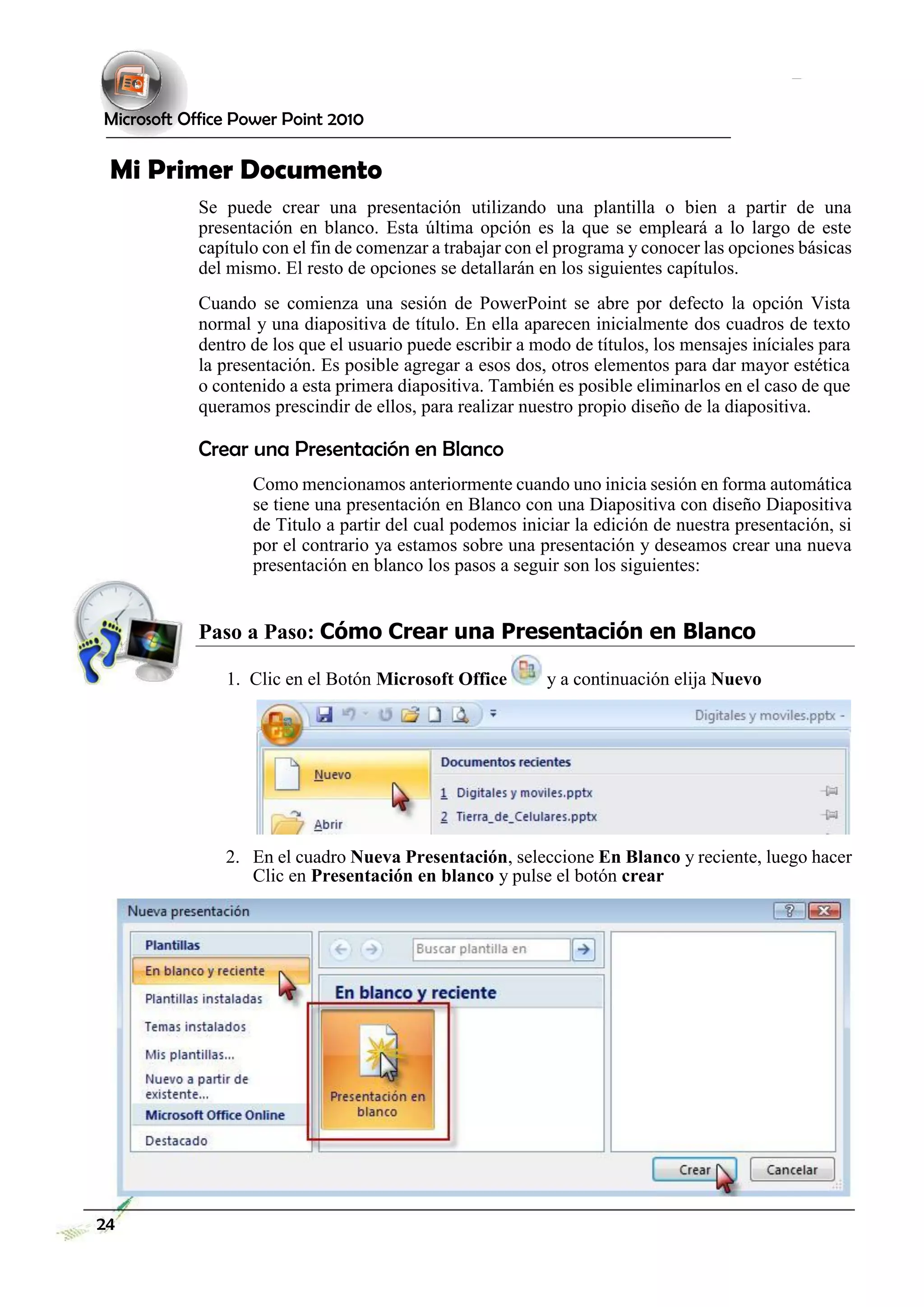 Microsoft Office Power Point 2010 
Mi Primer Documento 
Se puede crear una presentación utilizando una plantilla o bien a partir de una presentación en blanco. Esta última opción es la que se empleará a lo largo de este capítulo con el fin de comenzar a trabajar con el programa y conocer las opciones básicas del mismo. El resto de opciones se detallarán en los siguientes capítulos. 
Cuando se comienza una sesión de PowerPoint se abre por defecto la opción Vista normal y una diapositiva de título. En ella aparecen inicialmente dos cuadros de texto dentro de los que el usuario puede escribir a modo de títulos, los mensajes iníciales para la presentación. Es posible agregar a esos dos, otros elementos para dar mayor estética o contenido a esta primera diapositiva. También es posible eliminarlos en el caso de que queramos prescindir de ellos, para realizar nuestro propio diseño de la diapositiva. 
Crear una Presentación en Blanco 
Como mencionamos anteriormente cuando uno inicia sesión en forma automática se tiene una presentación en Blanco con una Diapositiva con diseño Diapositiva de Titulo a partir del cual podemos iniciar la edición de nuestra presentación, si por el contrario ya estamos sobre una presentación y deseamos crear una nueva presentación en blanco los pasos a seguir son los siguientes: 
Paso a Paso: Cómo Crear una Presentación en Blanco 
1. Clic en el Botón Microsoft Office y a continuación elija Nuevo 
2. En el cuadro Nueva Presentación, seleccione En Blanco y reciente, luego hacer Clic en Presentación en blanco y pulse el botón crear 
24  
